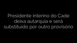 ​Presidente interino do Cade deixa autarquia e será substituído por outro provisório 